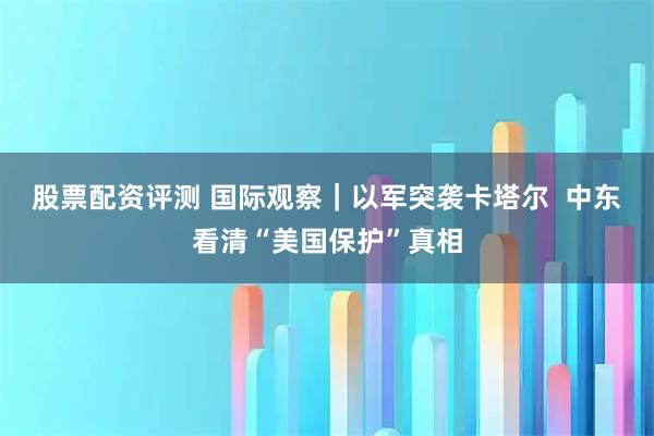 股票配资评测 国际观察｜以军突袭卡塔尔  中东看清“美国保护”真相