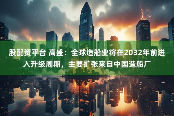 股配资平台 高盛：全球造船业将在2032年前进入升级周期，主要扩张来自中国造船厂