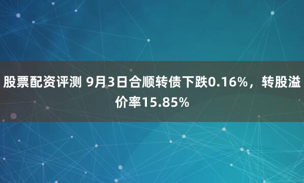 股票配资评测 9月3日合顺转债下跌0.16%，转股溢价率15.85%