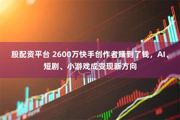 股配资平台 2600万快手创作者赚到了钱，AI、短剧、小游戏成变现新方向