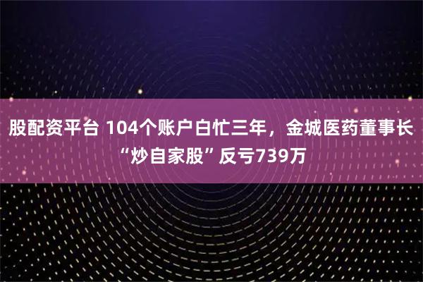 股配资平台 104个账户白忙三年，金城医药董事长“炒自家股”反亏739万