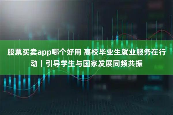 股票买卖app哪个好用 高校毕业生就业服务在行动｜引导学生与国家发展同频共振