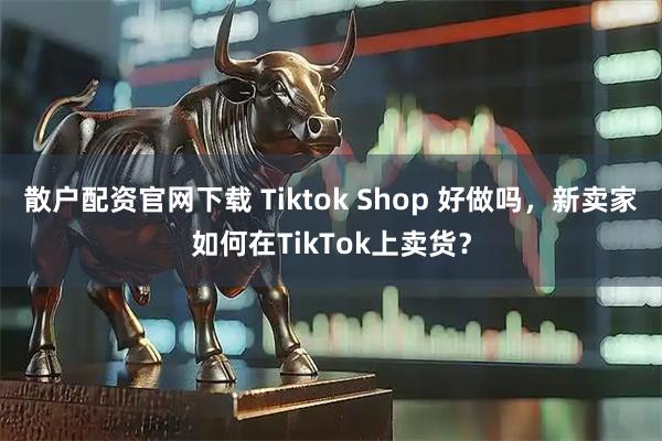 散户配资官网下载 Tiktok Shop 好做吗，新卖家如何在TikTok上卖货？