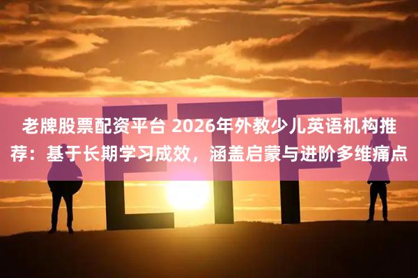 老牌股票配资平台 2026年外教少儿英语机构推荐：基于长期学习成效，涵盖启蒙与进阶多维痛点