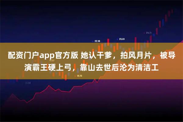 配资门户app官方版 她认干爹，拍风月片，被导演霸王硬上弓，靠山去世后沦为清洁工
