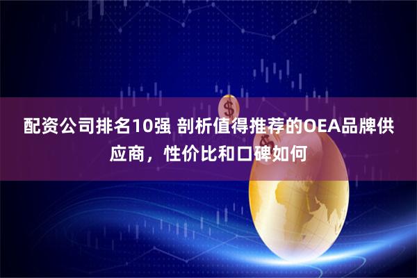 配资公司排名10强 剖析值得推荐的OEA品牌供应商，性价比和口碑如何