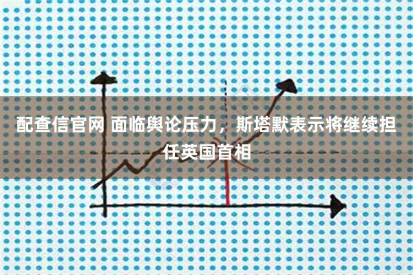 配查信官网 面临舆论压力，斯塔默表示将继续担任英国首相