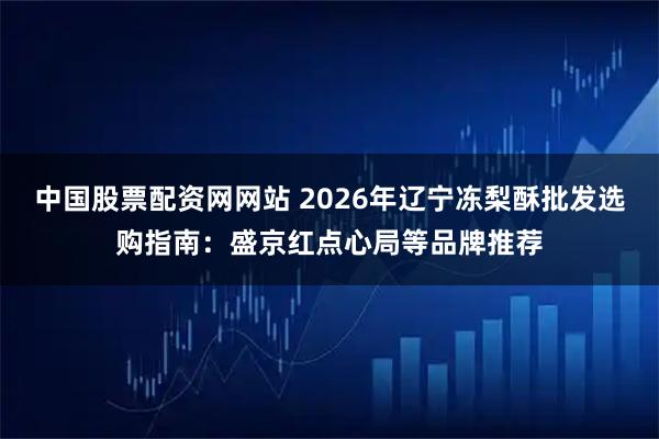 中国股票配资网网站 2026年辽宁冻梨酥批发选购指南：盛京红点心局等品牌推荐