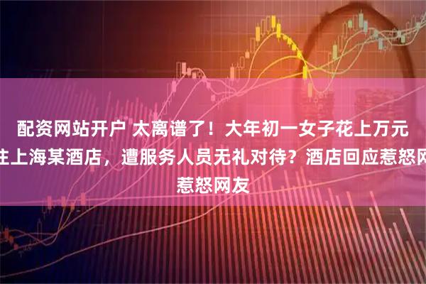 配资网站开户 太离谱了！大年初一女子花上万元入住上海某酒店，遭服务人员无礼对待？酒店回应惹怒网友