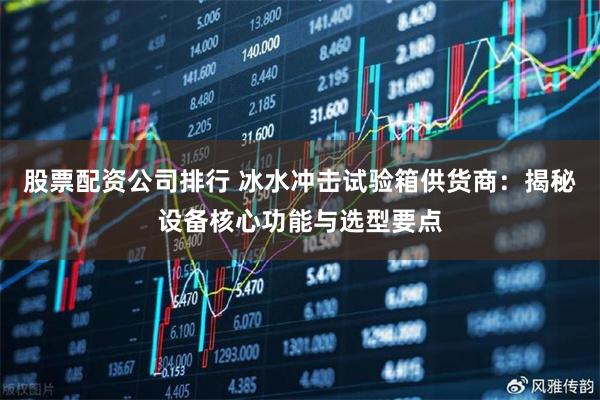 股票配资公司排行 冰水冲击试验箱供货商：揭秘设备核心功能与选型要点