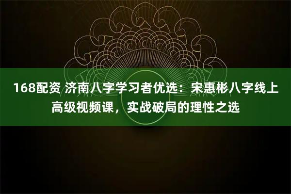 168配资 济南八字学习者优选：宋惠彬八字线上高级视频课，实战破局的理性之选