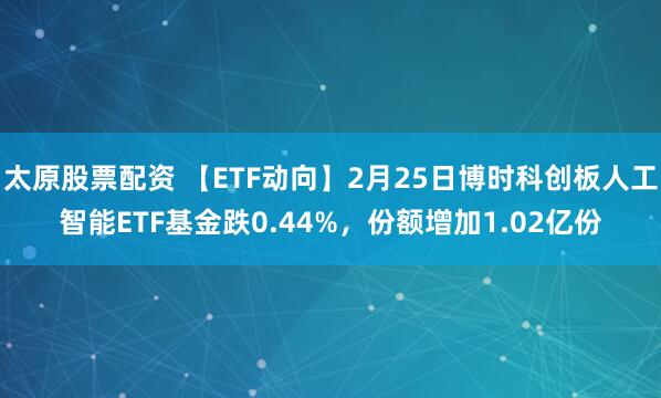 太原股票配资 【ETF动向】2月25日博时科创板人工智能ETF基金跌0.44%，份额增加1.02亿份