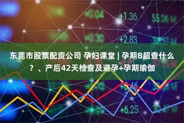 东莞市股票配资公司 孕妇课堂 | 孕期B超查什么？、产后42天检查及避孕+孕期瑜伽