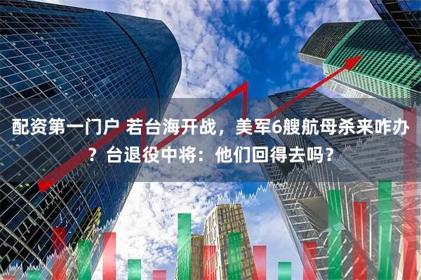 配资第一门户 若台海开战，美军6艘航母杀来咋办？台退役中将：他们回得去吗？