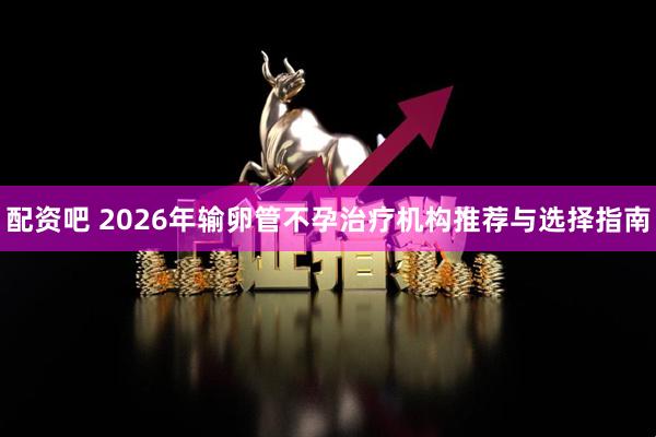 配资吧 2026年输卵管不孕治疗机构推荐与选择指南