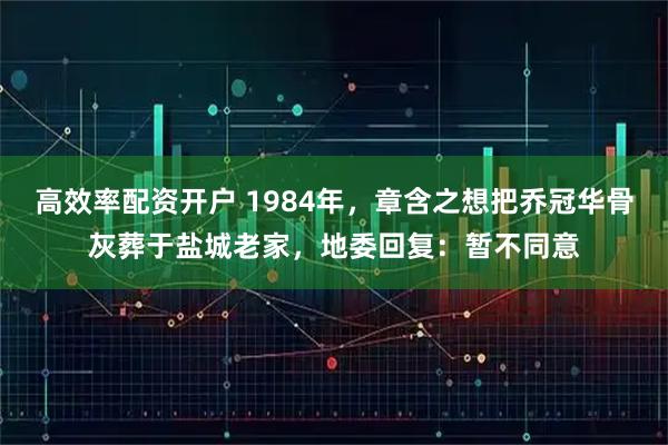 高效率配资开户 1984年，章含之想把乔冠华骨灰葬于盐城老家，地委回复：暂不同意